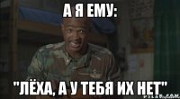 а я ему: "Лёха, а у тебя их нет"