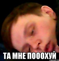  ТА МНЕ ПОООХУЙ