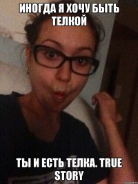 Иногда я хочу быть телкой Ты и есть телка. True Story