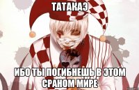 ТАТАКАЭ ИБО ТЫ ПОГИБНЕШЬ В ЭТОМ СРАНОМ МИРЕ