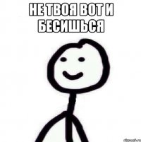 НЕ ТВОЯ ВОТ И БЕСИШЬСЯ 