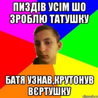 Пиздів усім шо зроблю татушку батя узнав,крутонув вєртушку