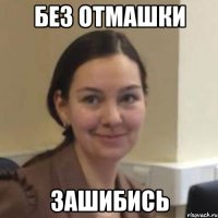 БЕЗ ОТМАШКИ ЗАШИБИСЬ