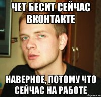 чет бесит сейчас вконтакте наверное, потому что сейчас на работе
