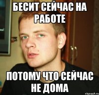 бесит сейчас на работе потому что сейчас не дома