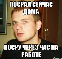 посрал сейчас дома посру через час на работе