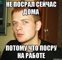 не посрал сейчас дома потому что посру на работе