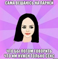 сама вешаюсь на парней что бы потом говорить что им нужен только секс