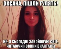 Оксана, пішли гулять! Нє, я сьогодні завойовую світ, читаючи новини вкантакті