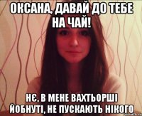 оксана, давай до тебе на чай! нє, в мене вахтьорші йобнуті, не пускають нікого