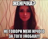 женічка? не говори мені нічого за того уйобка!!!