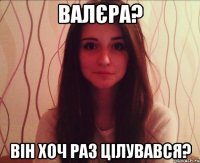 валєра? він хоч раз цілувався?