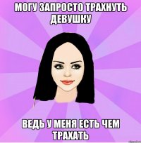 могу запросто трахнуть девушку ведь у меня есть чем трахать