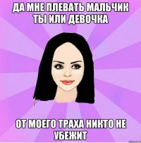 да мне плевать мальчик ты или девочка от моего траха никто не убежит