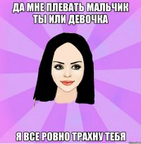 да мне плевать мальчик ты или девочка я все ровно трахну тебя