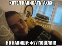 Хотел написать: ахах Но напишу: Фуу пошляк!