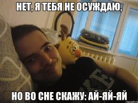 Нет, я тебя не осуждаю, Но во сне скажу: ай-яй-яй