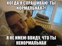 Когда я спрашиваю: ты нормальная?! Я не имею ввиду, что ты ненормальная