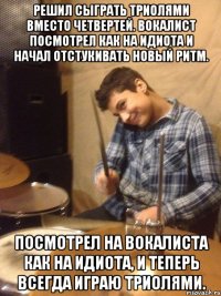 Решил сыграть триолями вместо четвертей. Вокалист посмотрел как на идиота и начал отстукивать новый ритм. Посмотрел на вокалиста как на идиота, и теперь всегда играю триолями.