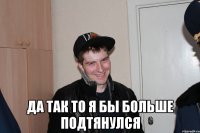  Да так то я бы больше подтянулся