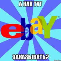 А КАК ТУТ ЗАКАЗЫВАТЬ?