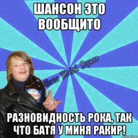 шансон это вообщито разновидность рока, так что батя у миня ракир!