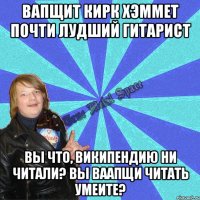 вапщит кирк хэммет почти лудший гитарист вы что, википендию ни читали? вы ваапщи читать умеите?