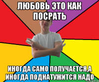 Любовь это как посрать иногда само получается,а иногда поднатужится надо