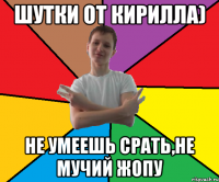 Шутки от кирилла) Не умеешь срать,не мучий жопу