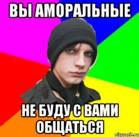 вы аморальные не буду с вами общаться