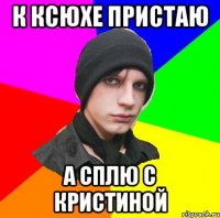 К КСЮХЕ ПРИСТАЮ А СПЛЮ С КРИСТИНОЙ