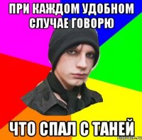 при каждом удобном случае говорю что спал с таней