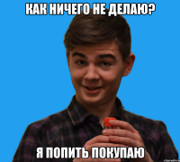 Как ничего не делаю? Я попить покупаю