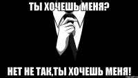 Ты хочешь меня? Нет не так,ты хочешь меня!