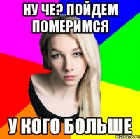 ну че? пойдем померимся у кого больше
