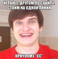 Играю с другом по скайпу. Стоим на одной линии Кричу ему "сс"