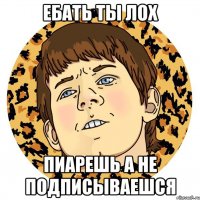 Ебать ты лох Пиарешь а не ПОДПИСЫВАЕШСЯ