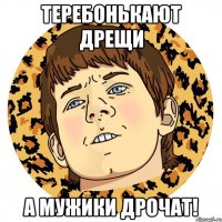 ТЕРЕБОНЬКАЮТ ДРЕЩИ А МУЖИКИ ДРОЧАТ!