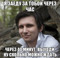 Я ЗАЕДУ ЗА ТОБОЙ ЧЕРЕЗ ЧАС через 40 минут: ВЫХОДИ, НУ СКОЛЬКО МОЖНО ЖДАТЬ
