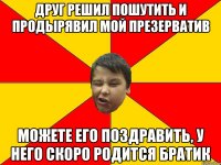 ДРУГ РЕШИЛ ПОШУТИТЬ И ПРОДЫРЯВИЛ МОЙ ПРЕЗЕРВАТИВ МОЖЕТЕ ЕГО ПОЗДРАВИТЬ, У НЕГО СКОРО РОДИТСЯ БРАТИК