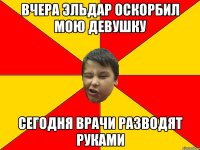 ВЧЕРА ЭЛЬДАР ОСКОРБИЛ МОЮ ДЕВУШКУ СЕГОДНЯ ВРАЧИ РАЗВОДЯТ РУКАМИ