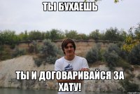 ты бухаешь ты и договаривайся за хату!