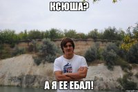 Ксюша? а я ее ебал!