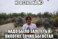 не встал на м? надо было залететь в пилотку, точно бы встал