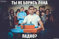 Ты не борись пока ладно?