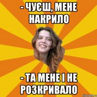 - чуєш, мене накрило - та мене і не розкривало