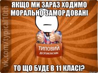якщо ми зараз ходимо морально замордовані то що буде в 11 класі?