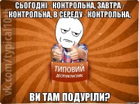 сьогодні - контрольна, завтра - контрольна, в середу - контрольна, ви там подуріли?