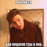 я напився дай поцілую тебе в лоб