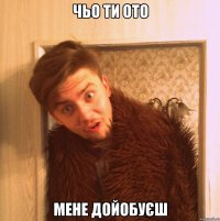 чьо ти ото мене дойобуєш